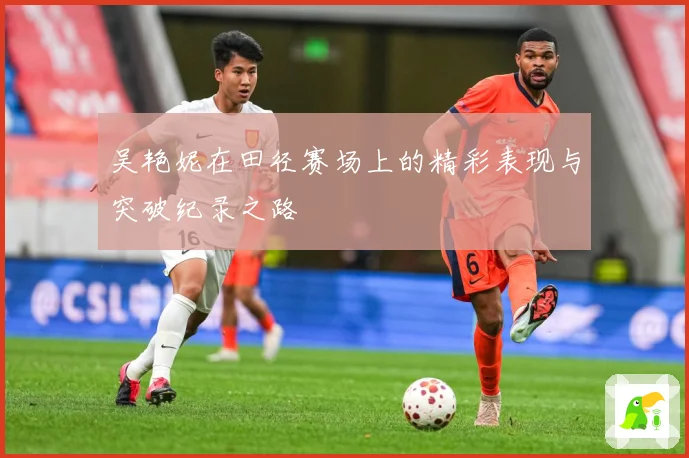 吴艳妮在田径赛场上的精彩表现与突破纪录之路
