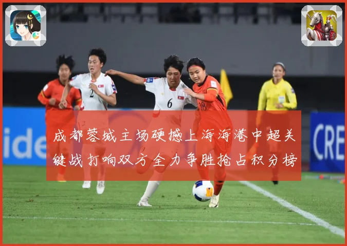 成都蓉城主场硬撼上海海港中超关键战打响双方全力争胜抢占积分榜先机