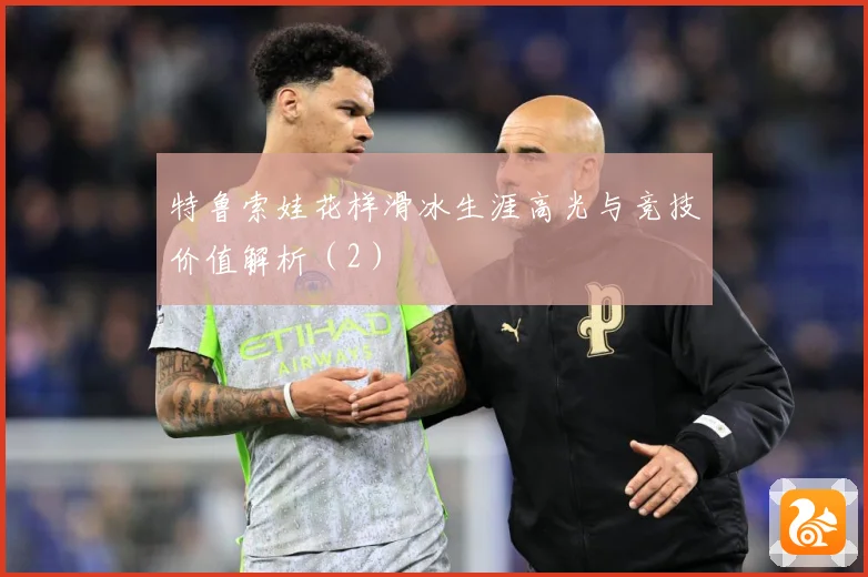 特鲁索娃花样滑冰生涯高光与竞技价值解析（2）