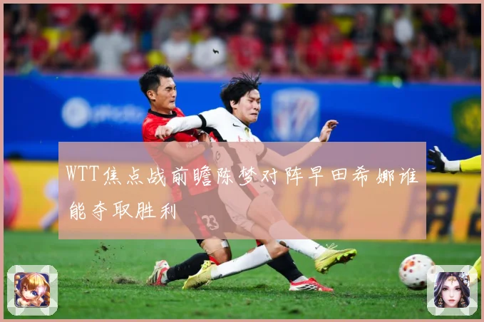 WTT焦点战前瞻陈梦对阵早田希娜谁能夺取胜利