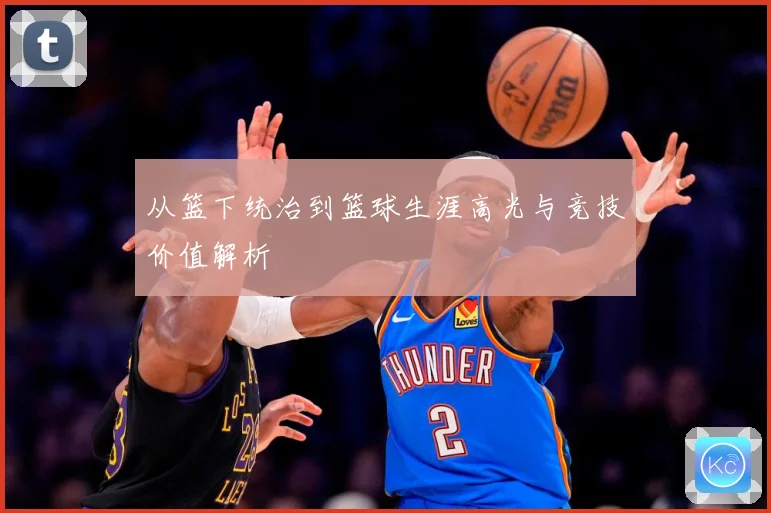 从篮下统治到篮球生涯高光与竞技价值解析