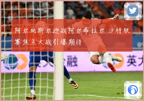 阿尔纳斯尔迎战阿尔希拉尔 沙特联赛焦点大战引爆期待