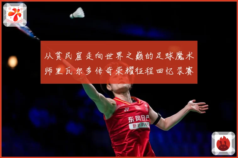 从贫民窟走向世界之巅的足球魔术师里瓦尔多传奇荣耀征程回忆录赛事前瞻