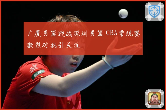 广厦男篮迎战深圳男篮 CBA常规赛激烈对抗引关注