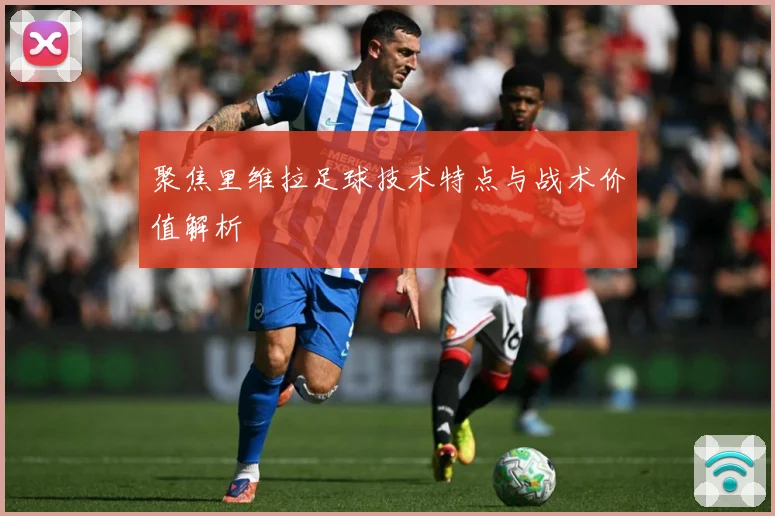聚焦里维拉足球技术特点与战术价值解析