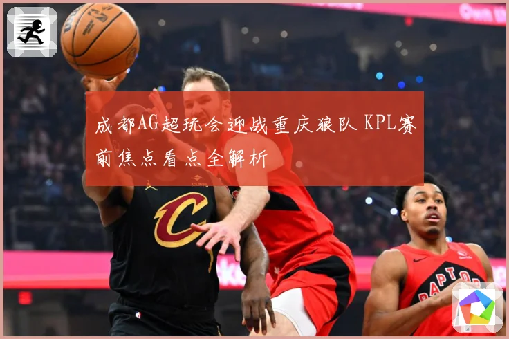 成都AG超玩会迎战重庆狼队 KPL赛前焦点看点全解析