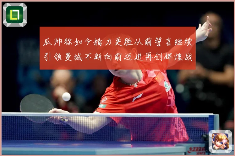 瓜帅称如今精力更胜从前誓言继续引领曼城不断向前迈进再创辉煌战术观察