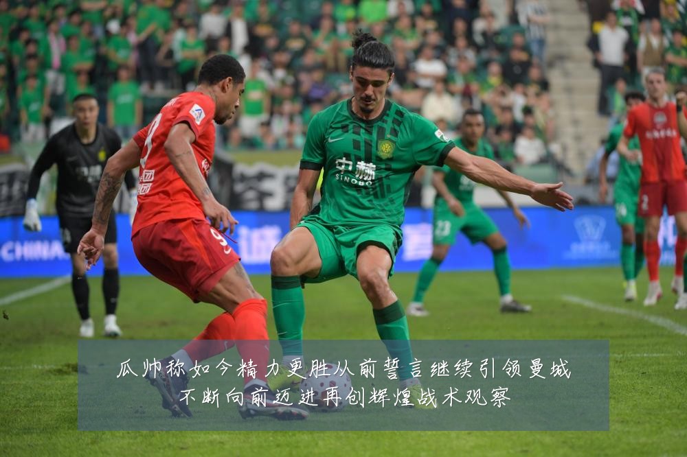 瓜帅称如今精力更胜从前誓言继续引领曼城不断向前迈进再创辉煌战术观察